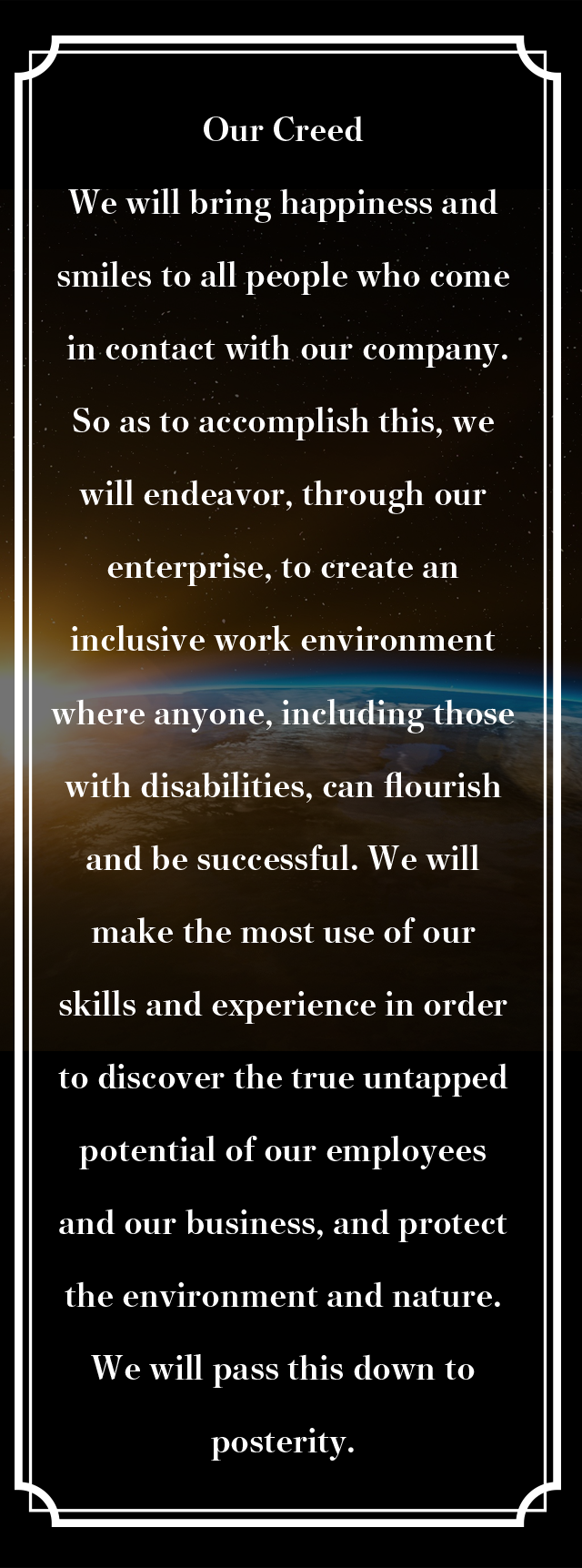 Our Creed We will bring happiness and smiles to all people who come in contact with our company.So as to accomplish this, we will endeavor, through our enterprise, to create an inclusive work environment where anyone, including those with disabilities, can flourish and be successful. We will make the most use of our skills and experience in order to discover the true untapped potential of our employees and our business, and protect the environment and nature.
We will pass this down to posterity.